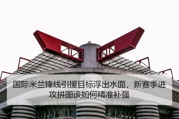 国际米兰锋线引援目标浮出水面，新赛季进攻拼图该如何精准补强