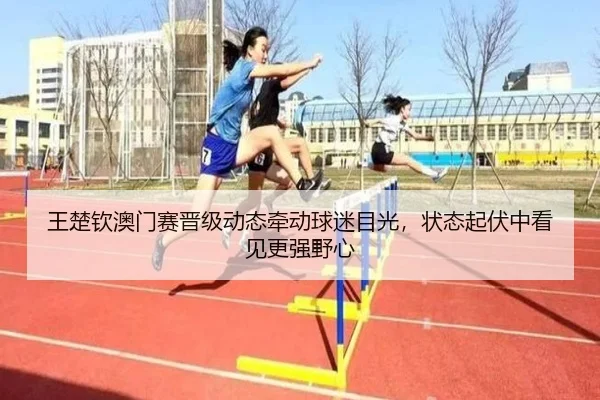 王楚钦澳门赛晋级动态牵动球迷目光，状态起伏中看见更强野心